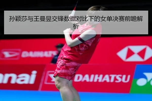 孙颖莎与王曼昱交锋数据对比下的女单决赛前瞻解析
